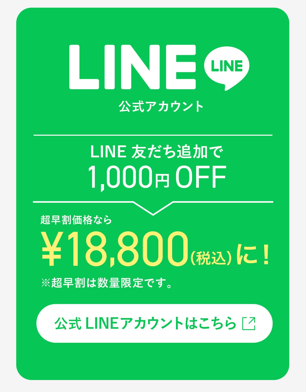 LINE友だち追加で1,000円OFF 超早割価格なら¥18,800（税込）に！※超早割は数量限定です。 公式アカウントはこちら