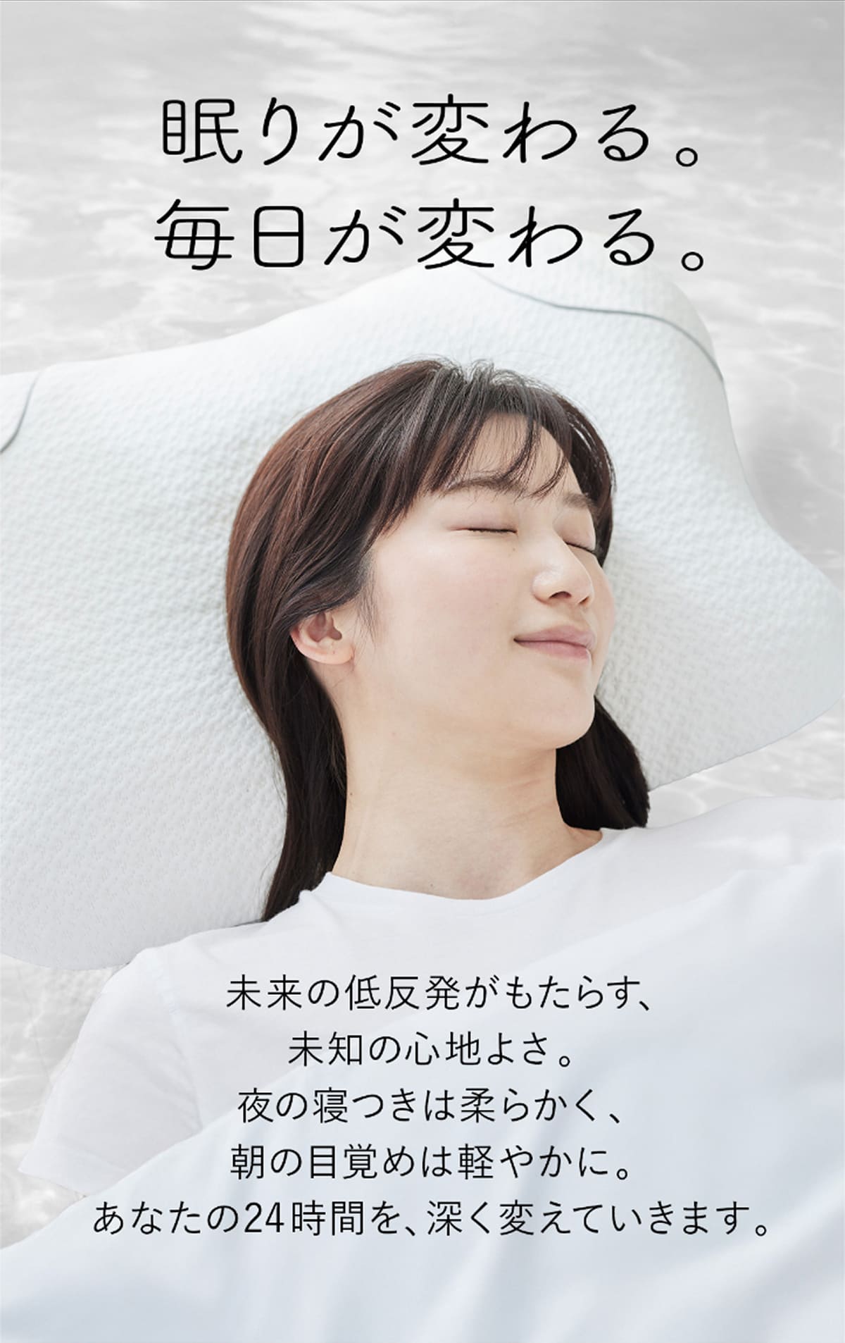 眠りが変わる。毎日が変わる。未来の低反発がもたらす、未知の心地よさ。夜の寝つきは柔らかく、朝の目覚めは軽やかに。あなたの24時間を、深く変えていきます。