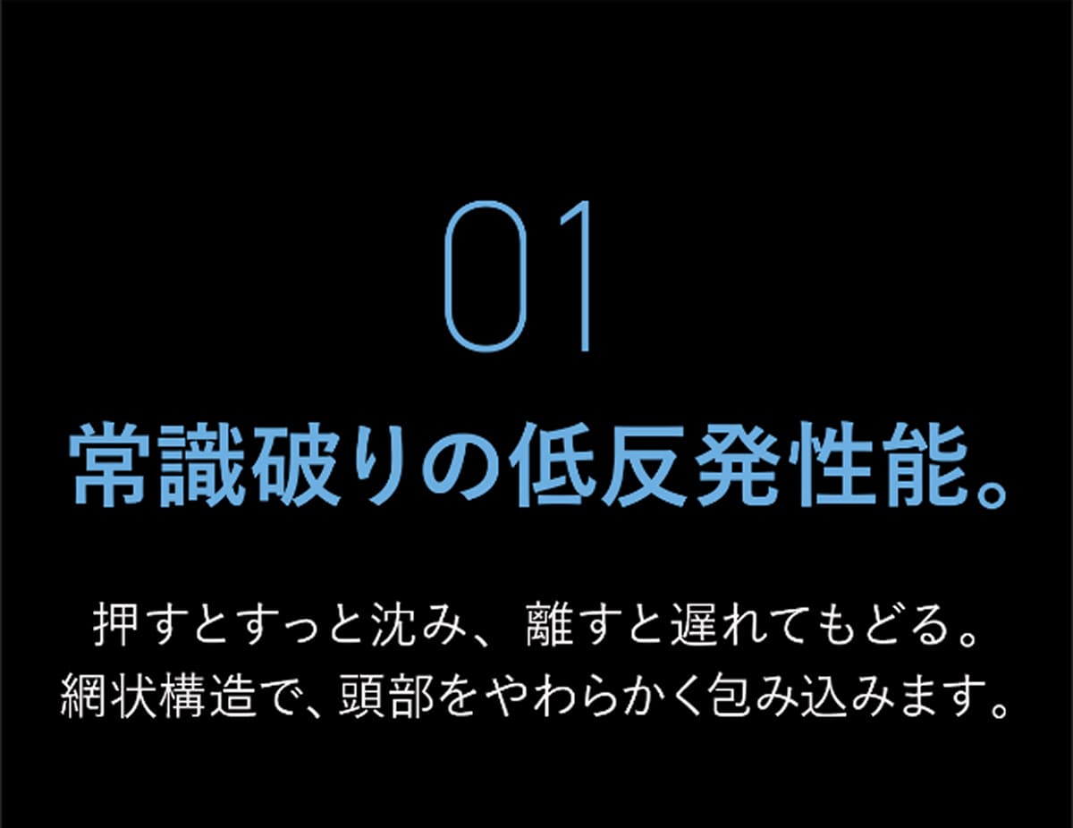 01 常識破りの低反発性能。 押すとすっと沈み、離すと遅れてもどる。網状構造で、頭部をやわらかく包み込みます。