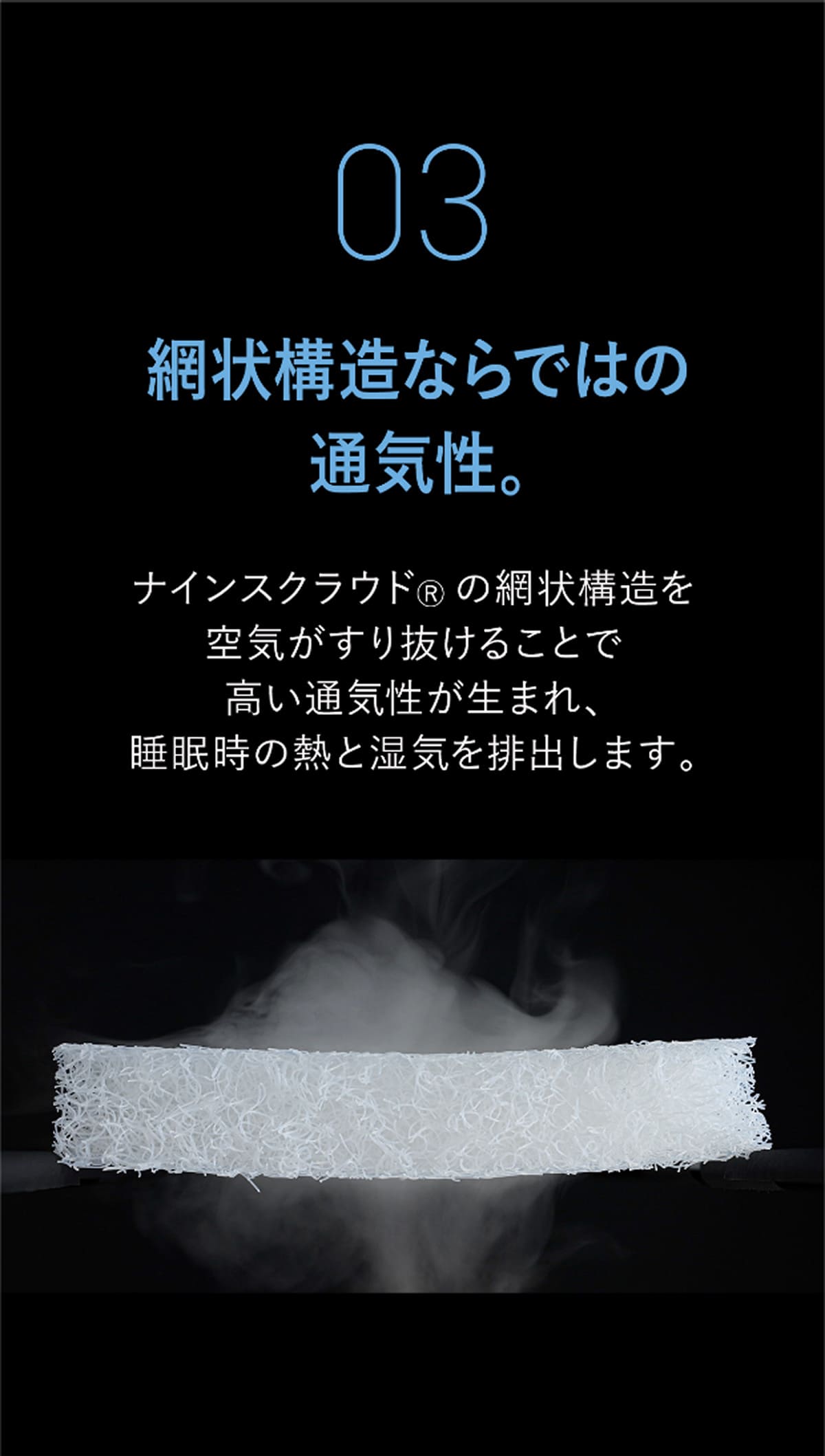 03 網状構造ならではの
通気性。 ナインスクラウド&reg; の網状構造を空気がすり抜けることで高い通気性が生まれ、睡眠時の熱と湿気を排出します。