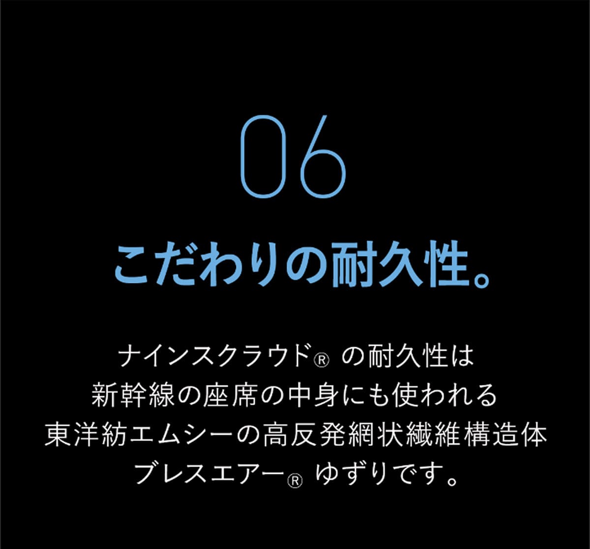 06 こだわりの耐久性。 ナインスクラウド&reg; の耐久性は新幹線の座席の中身にも使われる東洋紡エムシーの高反発網状繊維構造体ブレスエアー&reg; ゆずりです。